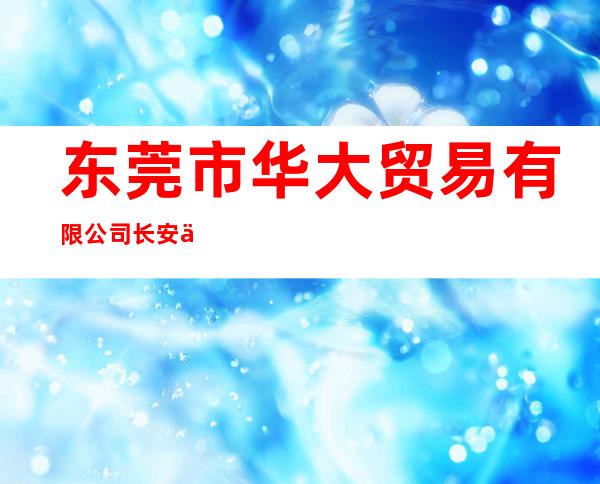 东莞市华大贸易有限公司长安上沙分公司